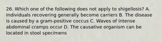 26. Which one of the following does not apply to shigellosis? A. Individuals recovering generally become carriers B. The disease is caused by a gram-positive coccus C. Waves of intense abdominal cramps occur D. The causative organism can be located in stool specimens