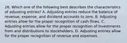 26. Which one of the following best describes the characteristics of adjusting entries? A. Adjusting entries reduce the balance of revenue, expense, and dividend accounts to zero. B. Adjusting entries allow for the proper recognition of cash flows. C. Adjusting entries allow for the proper recognition of investments from and distributions to stockholders. D. Adjusting entries allow for the proper recognition of revenue and expenses.