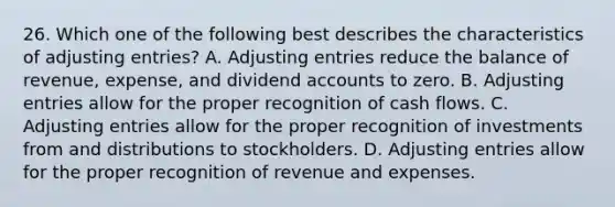 26. Which one of the following best describes the characteristics of adjusting entries? A. Adjusting entries reduce the balance of revenue, expense, and dividend accounts to zero. B. Adjusting entries allow for the proper recognition of cash flows. C. Adjusting entries allow for the proper recognition of investments from and distributions to stockholders. D. Adjusting entries allow for the proper recognition of revenue and expenses.