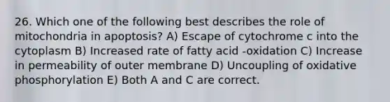 26. Which one of the following best describes the role of mitochondria in apoptosis? A) Escape of cytochrome c into the cytoplasm B) Increased rate of fatty acid -oxidation C) Increase in permeability of outer membrane D) Uncoupling of oxidative phosphorylation E) Both A and C are correct.