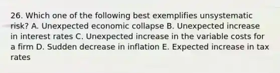 26. Which one of the following best exemplifies unsystematic risk? A. Unexpected economic collapse B. Unexpected increase in interest rates C. Unexpected increase in the variable costs for a firm D. Sudden decrease in inflation E. Expected increase in tax rates