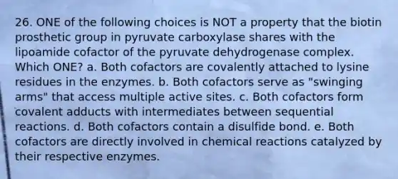 26. ONE of the following choices is NOT a property that the biotin prosthetic group in pyruvate carboxylase shares with the lipoamide cofactor of the pyruvate dehydrogenase complex. Which ONE? a. Both cofactors are covalently attached to lysine residues in the enzymes. b. Both cofactors serve as "swinging arms" that access multiple active sites. c. Both cofactors form covalent adducts with intermediates between sequential reactions. d. Both cofactors contain a disulfide bond. e. Both cofactors are directly involved in <a href='https://www.questionai.com/knowledge/kc6NTom4Ep-chemical-reactions' class='anchor-knowledge'>chemical reactions</a> catalyzed by their respective enzymes.