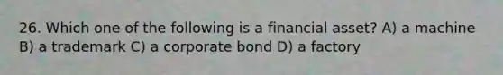 26. Which one of the following is a financial asset? A) a machine B) a trademark C) a corporate bond D) a factory