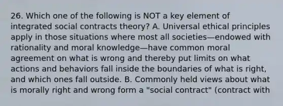 26. Which one of the following is NOT a key element of integrated social contracts theory? A. Universal ethical principles apply in those situations where most all societies—endowed with rationality and moral knowledge—have common moral agreement on what is wrong and thereby put limits on what actions and behaviors fall inside the boundaries of what is right, and which ones fall outside. B. Commonly held views about what is morally right and wrong form a "social contract" (contract with