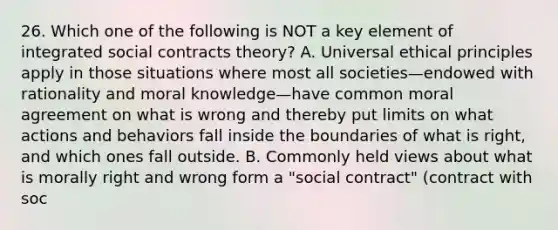 26. Which one of the following is NOT a key element of integrated social contracts theory? A. Universal ethical principles apply in those situations where most all societies—endowed with rationality and moral knowledge—have common moral agreement on what is wrong and thereby put limits on what actions and behaviors fall inside the boundaries of what is right, and which ones fall outside. B. Commonly held views about what is morally right and wrong form a "social contract" (contract with soc