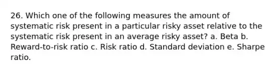 26. Which one of the following measures the amount of systematic risk present in a particular risky asset relative to the systematic risk present in an average risky asset? a. Beta b. Reward-to-risk ratio c. Risk ratio d. Standard deviation e. Sharpe ratio.