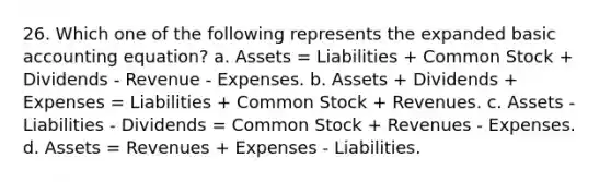 26. Which one of the following represents the expanded basic accounting equation? a. Assets = Liabilities + Common Stock + Dividends - Revenue - Expenses. b. Assets + Dividends + Expenses = Liabilities + Common Stock + Revenues. c. Assets - Liabilities - Dividends = Common Stock + Revenues - Expenses. d. Assets = Revenues + Expenses - Liabilities.