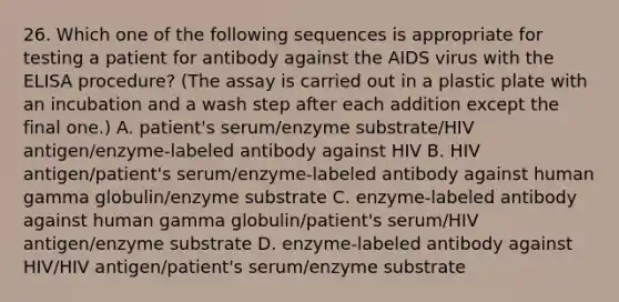 26. Which one of the following sequences is appropriate for testing a patient for antibody against the AIDS virus with the ELISA procedure? (The assay is carried out in a plastic plate with an incubation and a wash step after each addition except the final one.) A. patient's serum/enzyme substrate/HIV antigen/enzyme-labeled antibody against HIV B. HIV antigen/patient's serum/enzyme-labeled antibody against human gamma globulin/enzyme substrate C. enzyme-labeled antibody against human gamma globulin/patient's serum/HIV antigen/enzyme substrate D. enzyme-labeled antibody against HIV/HIV antigen/patient's serum/enzyme substrate