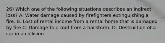 26) Which one of the following situations describes an indirect loss? A. Water damage caused by firefighters extinguishing a fire. B. Lost of rental income from a rental home that is damaged by fire C. Damage to a roof from a hailstorm. D. Destruction of a car in a collision.