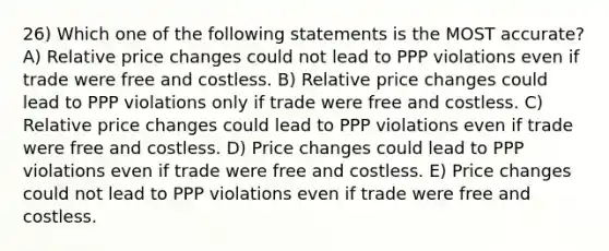 26) Which one of the following statements is the MOST accurate? A) Relative price changes could not lead to PPP violations even if trade were free and costless. B) Relative price changes could lead to PPP violations only if trade were free and costless. C) Relative price changes could lead to PPP violations even if trade were free and costless. D) Price changes could lead to PPP violations even if trade were free and costless. E) Price changes could not lead to PPP violations even if trade were free and costless.