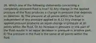 26. Which one of the following statements concerning a completely enclosed fluid is true? A) Any change in the applied pressure of the fluid produces a change in pressure that depends on direction. B) The pressure at all points within the fluid is independent of any pressure applied to it. C) Any change in applied pressure produces an equal change in pressure at all points within the fluid. D) An increase in pressure in one part of the fluid results in an equal decrease in pressure in another part. E) The pressure in the fluid is the same at all points within the fluid.