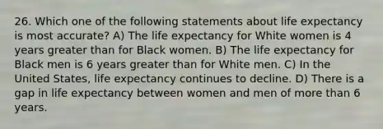 26. Which one of the following statements about life expectancy is most accurate? A) The life expectancy for White women is 4 years greater than for Black women. B) The life expectancy for Black men is 6 years greater than for White men. C) In the United States, life expectancy continues to decline. D) There is a gap in life expectancy between women and men of more than 6 years.