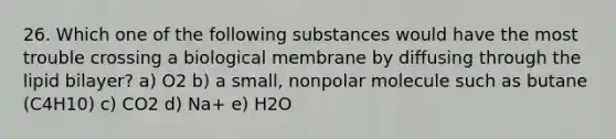 26. Which one of the following substances would have the most trouble crossing a biological membrane by diffusing through the lipid bilayer? a) O2 b) a small, nonpolar molecule such as butane (C4H10) c) CO2 d) Na+ e) H2O