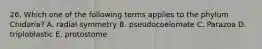 26. Which one of the following terms applies to the phylum Cnidaria? A. radial symmetry B. pseudocoelomate C. Parazoa D. triploblastic E. protostome