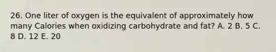 26. One liter of oxygen is the equivalent of approximately how many Calories when oxidizing carbohydrate and fat? A. 2 B. 5 C. 8 D. 12 E. 20