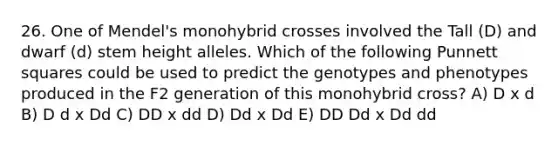 26. One of Mendel's monohybrid crosses involved the Tall (D) and dwarf (d) stem height alleles. Which of the following Punnett squares could be used to predict the genotypes and phenotypes produced in the F2 generation of this monohybrid cross? A) D x d B) D d x Dd C) DD x dd D) Dd x Dd E) DD Dd x Dd dd