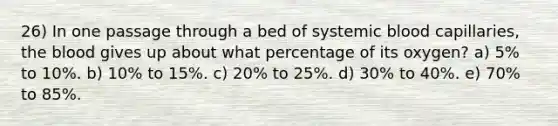 26) In one passage through a bed of systemic blood capillaries, <a href='https://www.questionai.com/knowledge/k7oXMfj7lk-the-blood' class='anchor-knowledge'>the blood</a> gives up about what percentage of its oxygen? a) 5% to 10%. b) 10% to 15%. c) 20% to 25%. d) 30% to 40%. e) 70% to 85%.