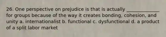 26. One perspective on prejudice is that is actually ______________ for groups because of the way it creates bonding, cohesion, and unity a. internationalist b. functional c. dysfunctional d. a product of a split labor market