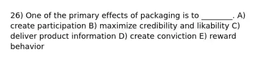 26) One of the primary effects of packaging is to ________. A) create participation B) maximize credibility and likability C) deliver product information D) create conviction E) reward behavior