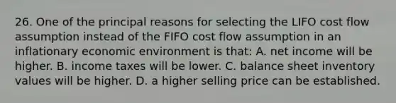 26. One of the principal reasons for selecting the LIFO cost flow assumption instead of the FIFO cost flow assumption in an inflationary economic environment is that: A. net income will be higher. B. income taxes will be lower. C. balance sheet inventory values will be higher. D. a higher selling price can be established.