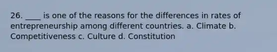 26. ____ is one of the reasons for the differences in rates of entrepreneurship among different countries. a. Climate b. Competitiveness c. Culture d. Constitution