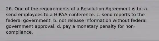 26. One of the requirements of a Resolution Agreement is to: a. send employees to a HIPAA conference. c. send reports to the federal government. b. not release information without federal government approval. d. pay a monetary penalty for non-compliance.