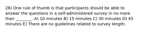 26) One rule of thumb is that participants should be able to answer the questions in a self-administered survey in no more than ________. A) 10 minutes B) 15 minutes C) 30 minutes D) 45 minutes E) There are no guidelines related to survey length.