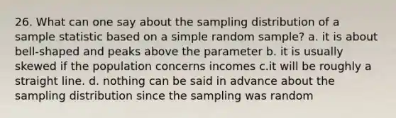 26. What can one say about the sampling distribution of a sample statistic based on a simple random sample? a. it is about bell-shaped and peaks above the parameter b. it is usually skewed if the population concerns incomes c.it will be roughly a straight line. d. nothing can be said in advance about the sampling distribution since the sampling was random