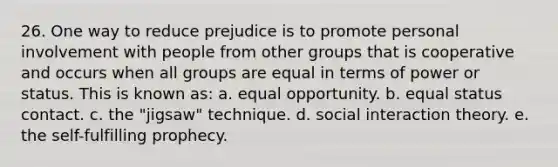 26. One way to reduce prejudice is to promote personal involvement with people from other groups that is cooperative and occurs when all groups are equal in terms of power or status. This is known as: a. equal opportunity. b. equal status contact. c. the "jigsaw" technique. d. social interaction theory. e. the self-fulfilling prophecy.