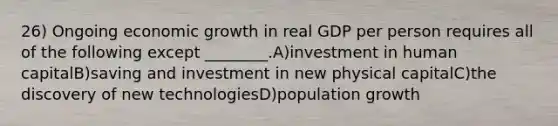 26) Ongoing economic growth in real GDP per person requires all of the following except ________.A)investment in human capitalB)saving and investment in new physical capitalC)the discovery of new technologiesD)population growth