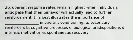 26. operant response rates remain highest when individuals anticipate that their behavior will actually lead to further reinforcement. this best illustrates the importance of __________________ in <a href='https://www.questionai.com/knowledge/kcaiZj2J12-operant-conditioning' class='anchor-knowledge'>operant conditioning</a>. a. secondary reinforcers b. cognitive processes c. biological predispositions d. intrinsic motivation e. spontaneous recovery