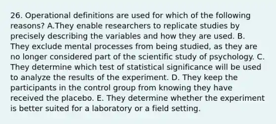 26. Operational definitions are used for which of the following reasons? A.They enable researchers to replicate studies by precisely describing the variables and how they are used. B. They exclude mental processes from being studied, as they are no longer considered part of the scientific study of psychology. C. They determine which test of statistical significance will be used to analyze the results of the experiment. D. They keep the participants in the control group from knowing they have received the placebo. E. They determine whether the experiment is better suited for a laboratory or a field setting.