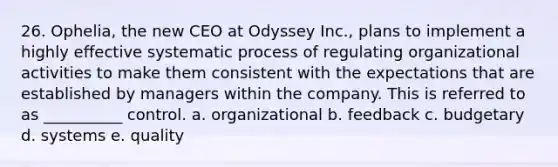 26. Ophelia, the new CEO at Odyssey Inc., plans to implement a highly effective systematic process of regulating organizational activities to make them consistent with the expectations that are established by managers within the company. This is referred to as __________ control. a. organizational b. feedback c. budgetary d. systems e. quality