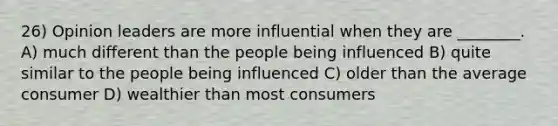 26) Opinion leaders are more influential when they are ________. A) much different than the people being influenced B) quite similar to the people being influenced C) older than the average consumer D) wealthier than most consumers