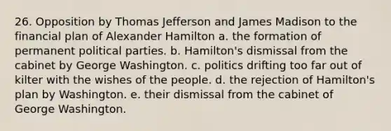 26. Opposition by <a href='https://www.questionai.com/knowledge/kHyncoPsXv-thomas-jefferson' class='anchor-knowledge'>thomas jefferson</a> and James Madison to the financial plan of <a href='https://www.questionai.com/knowledge/kk5OpKjFkP-alexander-hamilton' class='anchor-knowledge'>alexander hamilton</a> a. the formation of permanent political parties. b. Hamilton's dismissal from the cabinet by George Washington. c. politics drifting too far out of kilter with the wishes of the people. d. the rejection of Hamilton's plan by Washington. e. their dismissal from the cabinet of George Washington.