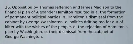 26. Opposition by Thomas Jefferson and James Madison to the financial plan of Alexander Hamilton resulted in a. the formation of permanent political parties. b. Hamilton's dismissal from the cabinet by George Washington. c. politics drifting too far out of kilter with the wishes of the people. d. the rejection of Hamilton's plan by Washington. e. their dismissal from the cabinet of George Washington.