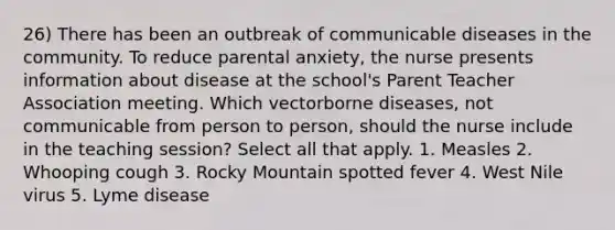 26) There has been an outbreak of communicable diseases in the community. To reduce parental anxiety, the nurse presents information about disease at the school's Parent Teacher Association meeting. Which vectorborne diseases, not communicable from person to person, should the nurse include in the teaching session? Select all that apply. 1. Measles 2. Whooping cough 3. Rocky Mountain spotted fever 4. West Nile virus 5. Lyme disease