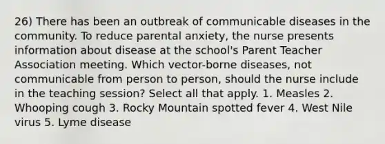 26) There has been an outbreak of communicable diseases in the community. To reduce parental anxiety, the nurse presents information about disease at the school's Parent Teacher Association meeting. Which vector-borne diseases, not communicable from person to person, should the nurse include in the teaching session? Select all that apply. 1. Measles 2. Whooping cough 3. Rocky Mountain spotted fever 4. West Nile virus 5. Lyme disease