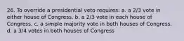 26. To override a presidential veto requires: a. a 2/3 vote in either house of Congress. b. a 2/3 vote in each house of Congress. c. a simple majority vote in both houses of Congress. d. a 3/4 votes in both houses of Congress