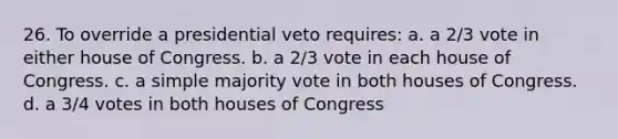 26. To override a presidential veto requires: a. a 2/3 vote in either house of Congress. b. a 2/3 vote in each house of Congress. c. a simple majority vote in both houses of Congress. d. a 3/4 votes in both houses of Congress