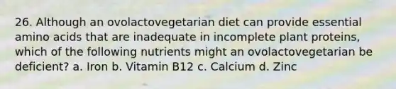 26. Although an ovolactovegetarian diet can provide essential amino acids that are inadequate in incomplete plant proteins, which of the following nutrients might an ovolactovegetarian be deficient? a. Iron b. Vitamin B12 c. Calcium d. Zinc