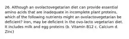 26. Although an ovolactovegetarian diet can provide essential amino acids that are inadequate in incomplete plant proteins, which of the following nutrients might an ovolactovegetarian be deficient? Iron, may be deficient in the ovo-lacto vegetarian diet. It includes milk and egg proteins (b. Vitamin B12 c. Calcium d. Zinc)