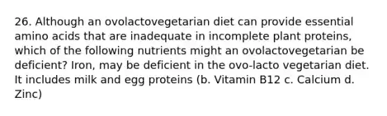 26. Although an ovolactovegetarian diet can provide essential amino acids that are inadequate in incomplete plant proteins, which of the following nutrients might an ovolactovegetarian be deficient? Iron, may be deficient in the ovo-lacto vegetarian diet. It includes milk and egg proteins (b. Vitamin B12 c. Calcium d. Zinc)