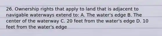 26. Ownership rights that apply to land that is adjacent to navigable waterways extend to: A. The water's edge B. The center of the waterway C. 20 feet from the water's edge D. 10 feet from the water's edge