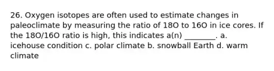 26. Oxygen isotopes are often used to estimate changes in paleoclimate by measuring the ratio of 18O to 16O in ice cores. If the 18O/16O ratio is high, this indicates a(n) ________. a. icehouse condition c. polar climate b. snowball Earth d. warm climate