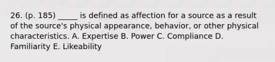 26. (p. 185) _____ is defined as affection for a source as a result of the source's physical appearance, behavior, or other physical characteristics. A. Expertise B. Power C. Compliance D. Familiarity E. Likeability