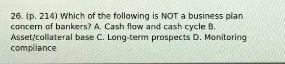 26. (p. 214) Which of the following is NOT a business plan concern of bankers? A. Cash flow and cash cycle B. Asset/collateral base C. Long-term prospects D. Monitoring compliance