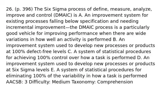 26. (p. 396) The Six Sigma process of define, measure, analyze, improve and control (DMAIC) is A. An improvement system for existing processes falling below specification and needing incremental improvement—the DMAIC process is a particularly good vehicle for improving performance when there are wide variations in how well an activity is performed B. An improvement system used to develop new processes or products at 100% defect-free levels C. A system of statistical procedures for achieving 100% control over how a task is performed D. An improvement system used to develop new processes or products at Six Sigma levels E. A system of statistical procedures for eliminating 100% of the variability in how a task is performed AACSB: 3 Difficulty: Medium Taxonomy: Comprehension