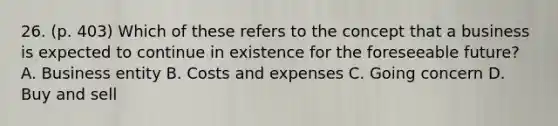 26. (p. 403) Which of these refers to the concept that a business is expected to continue in existence for the foreseeable future? A. Business entity B. Costs and expenses C. Going concern D. Buy and sell