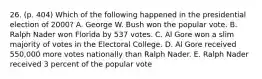 26. (p. 404) Which of the following happened in the presidential election of 2000? A. George W. Bush won the popular vote. B. Ralph Nader won Florida by 537 votes. C. Al Gore won a slim majority of votes in the Electoral College. D. Al Gore received 550,000 more votes nationally than Ralph Nader. E. Ralph Nader received 3 percent of the popular vote